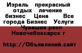 Израль - прекрасный  отдых - лечение - бизнес  › Цена ­ 1 - Все города Бизнес » Услуги   . Чувашия респ.,Новочебоксарск г.